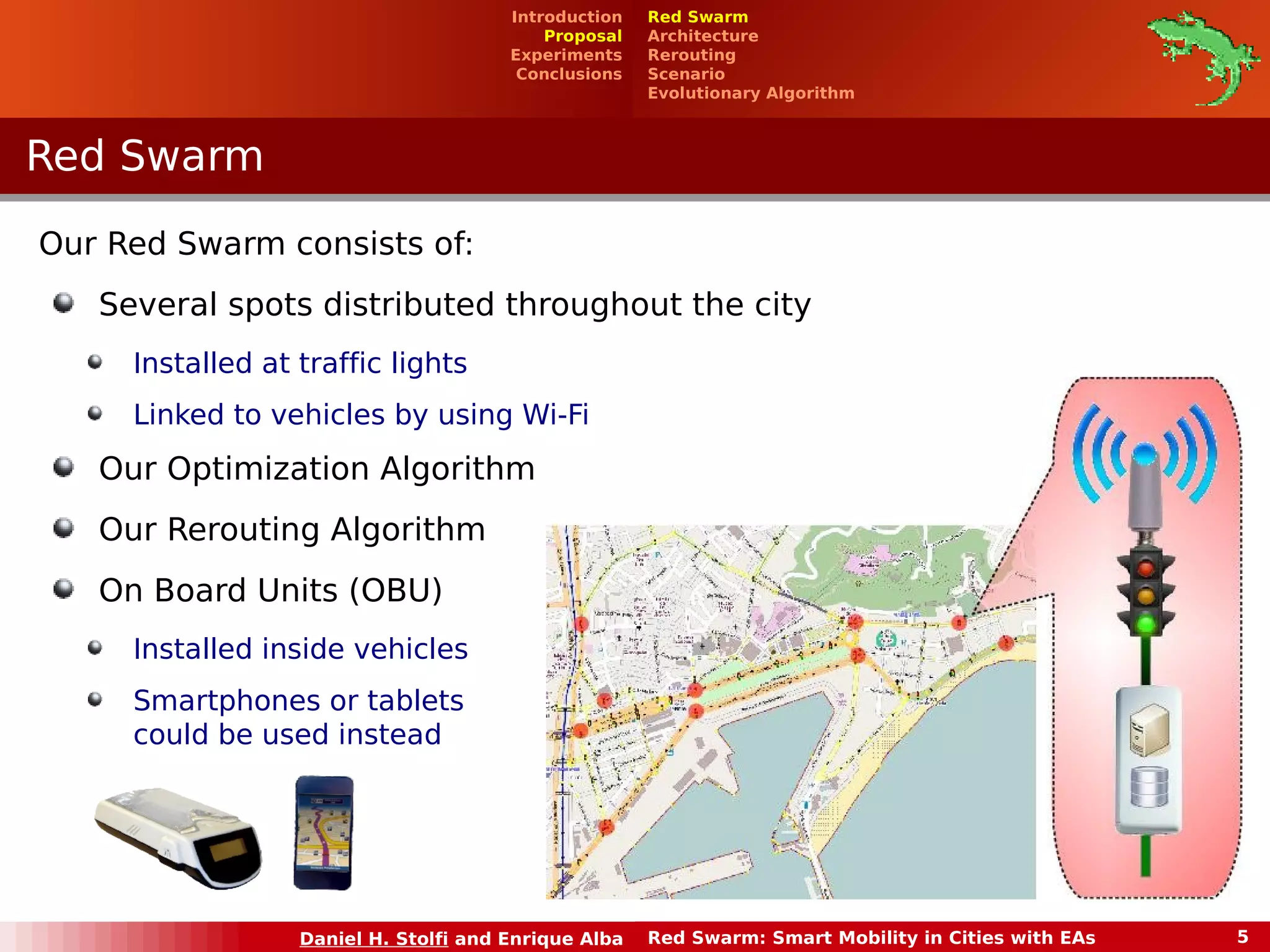Introduction 
Proposal 
Experiments 
Conclusions 
Daniel H. Stolfi and Enrique Alba Red Swarm: Smart Mobility in Cities with EAs 5 
RReedd SSwwaarrmm 
Red Swarm 
Architecture 
Rerouting 
Scenario 
Evolutionary Algorithm 
Our Red Swarm consists of: 
Several spots distributed throughout the city 
Installed at traffic lights 
Linked to vehicles by using Wi-Fi 
Our Optimization Algorithm 
Our Rerouting Algorithm 
On Board Units (OBU) 
Installed inside vehicles 
Smartphones or tablets 
could be used instead 
 