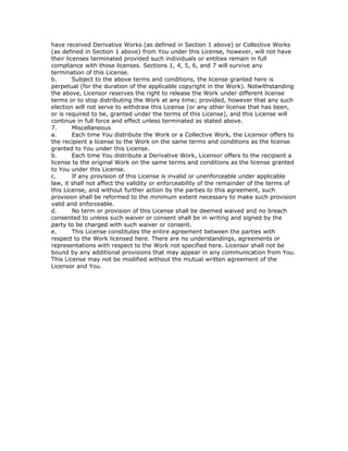 have received Derivative Works (as defined in Section 1 above) or Collective Works
(as defined in Section 1 above) from You under this License, however, will not have
their licenses terminated provided such individuals or entities remain in full
compliance with those licenses. Sections 1, 4, 5, 6, and 7 will survive any
termination of this License.
b. Subject to the above terms and conditions, the license granted here is
perpetual (for the duration of the applicable copyright in the Work). Notwithstanding
the above, Licensor reserves the right to release the Work under different license
terms or to stop distributing the Work at any time; provided, however that any such
election will not serve to withdraw this License (or any other license that has been,
or is required to be, granted under the terms of this License), and this License will
continue in full force and effect unless terminated as stated above.
7. Miscellaneous
a. Each time You distribute the Work or a Collective Work, the Licensor offers to
the recipient a license to the Work on the same terms and conditions as the license
granted to You under this License.
b. Each time You distribute a Derivative Work, Licensor offers to the recipient a
license to the original Work on the same terms and conditions as the license granted
to You under this License.
c. If any provision of this License is invalid or unenforceable under applicable
law, it shall not affect the validity or enforceability of the remainder of the terms of
this License, and without further action by the parties to this agreement, such
provision shall be reformed to the minimum extent necessary to make such provision
valid and enforceable.
d. No term or provision of this License shall be deemed waived and no breach
consented to unless such waiver or consent shall be in writing and signed by the
party to be charged with such waiver or consent.
e. This License constitutes the entire agreement between the parties with
respect to the Work licensed here. There are no understandings, agreements or
representations with respect to the Work not specified here. Licensor shall not be
bound by any additional provisions that may appear in any communication from You.
This License may not be modified without the mutual written agreement of the
Licensor and You.
 