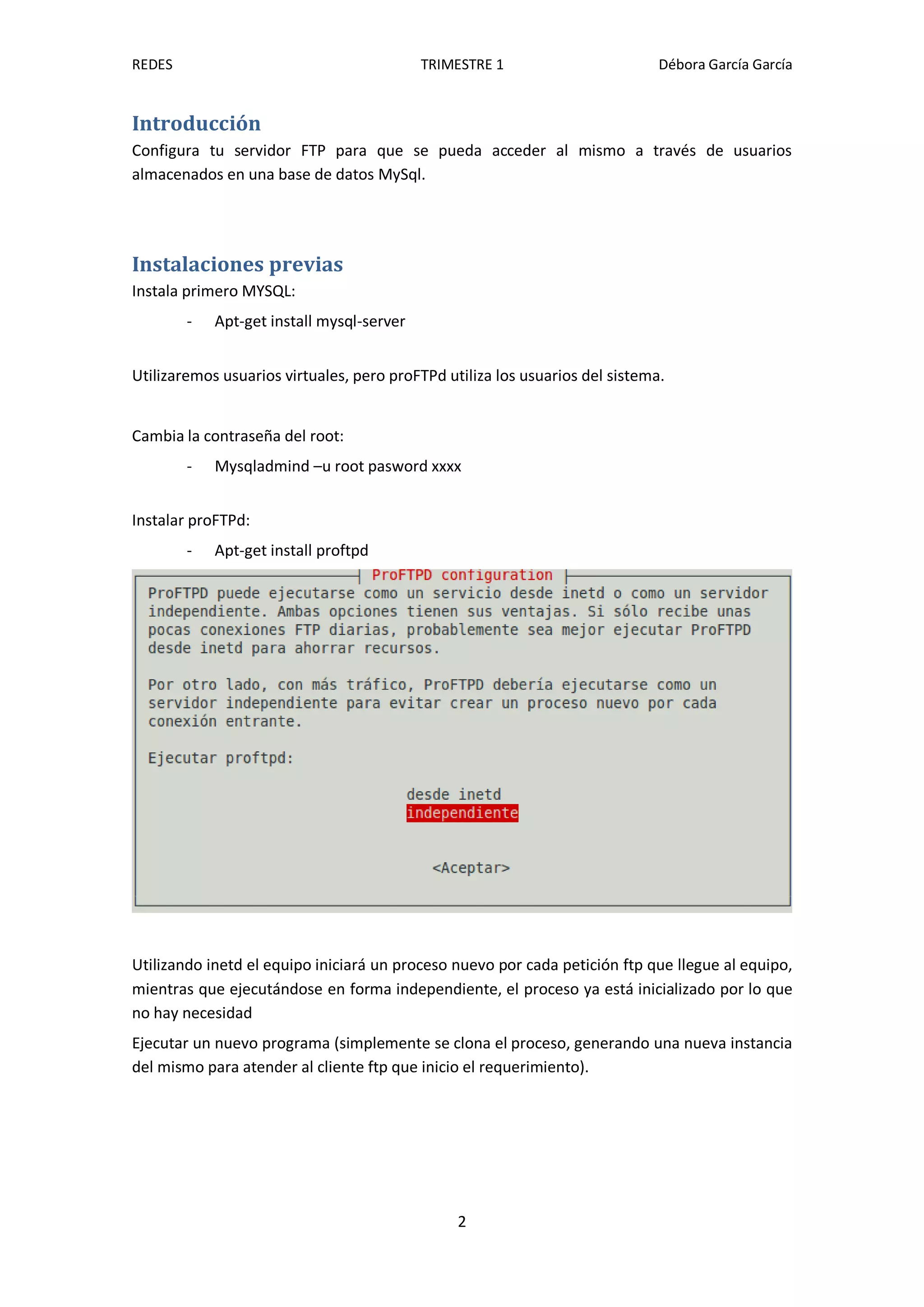 REDES                                      TRIMESTRE 1                        Débora García García


Introducción
Configura tu servidor FTP para que se pueda acceder al mismo a través de usuarios
almacenados en una base de datos MySql.




Instalaciones previas
Instala primero MYSQL:
        -   Apt-get install mysql-server


Utilizaremos usuarios virtuales, pero proFTPd utiliza los usuarios del sistema.


Cambia la contraseña del root:
        -   Mysqladmind –u root pasword xxxx


Instalar proFTPd:
        -   Apt-get install proftpd




Utilizando inetd el equipo iniciará un proceso nuevo por cada petición ftp que llegue al equipo,
mientras que ejecutándose en forma independiente, el proceso ya está inicializado por lo que
no hay necesidad
Ejecutar un nuevo programa (simplemente se clona el proceso, generando una nueva instancia
del mismo para atender al cliente ftp que inicio el requerimiento).




                                                2
 