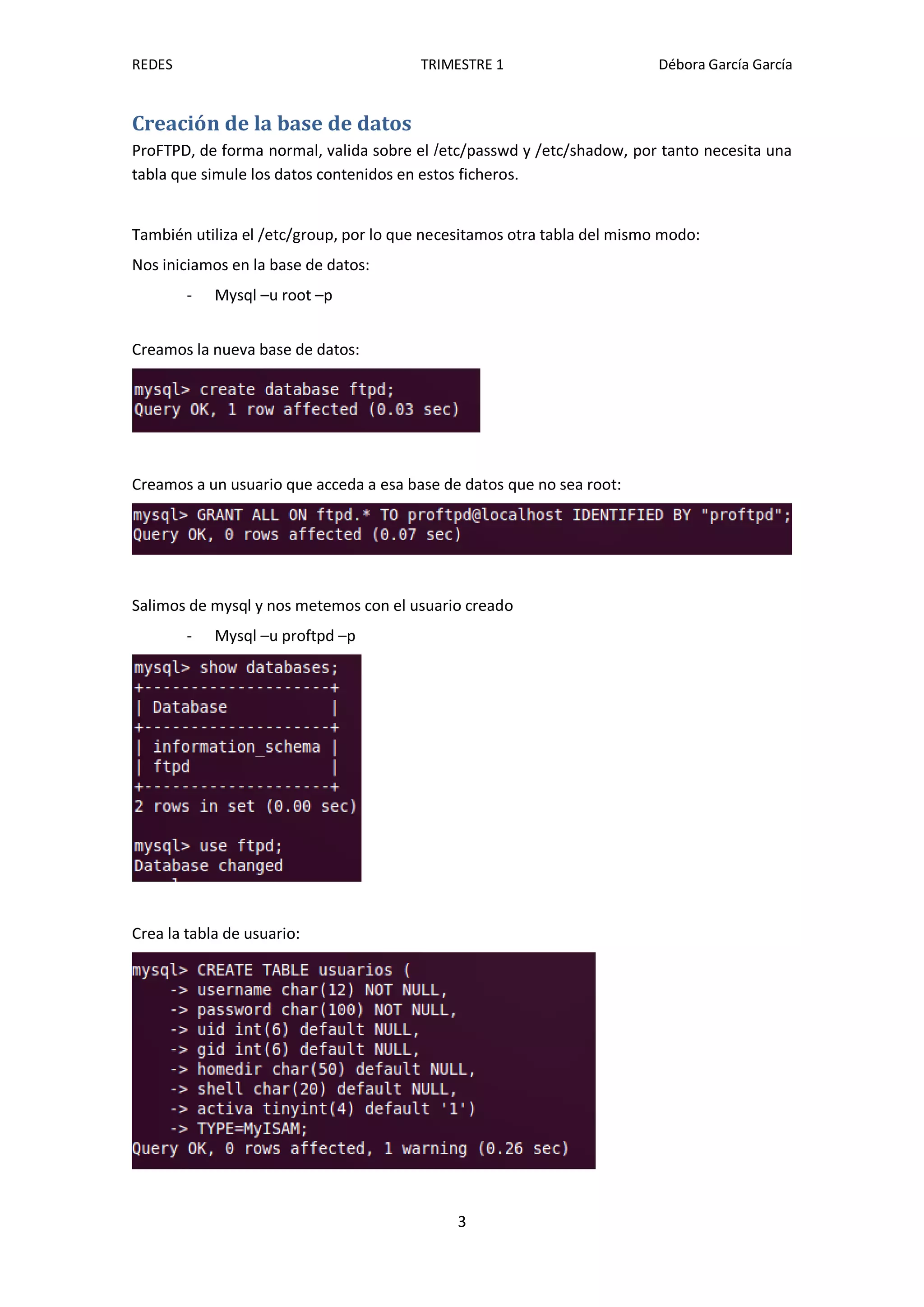 REDES                                   TRIMESTRE 1                       Débora García García


Creación de la base de datos
ProFTPD, de forma normal, valida sobre el /etc/passwd y /etc/shadow, por tanto necesita una
tabla que simule los datos contenidos en estos ficheros.


También utiliza el /etc/group, por lo que necesitamos otra tabla del mismo modo:
Nos iniciamos en la base de datos:
        -   Mysql –u root –p


Creamos la nueva base de datos:




Creamos a un usuario que acceda a esa base de datos que no sea root:




Salimos de mysql y nos metemos con el usuario creado
        -   Mysql –u proftpd –p




Crea la tabla de usuario:




                                             3
 