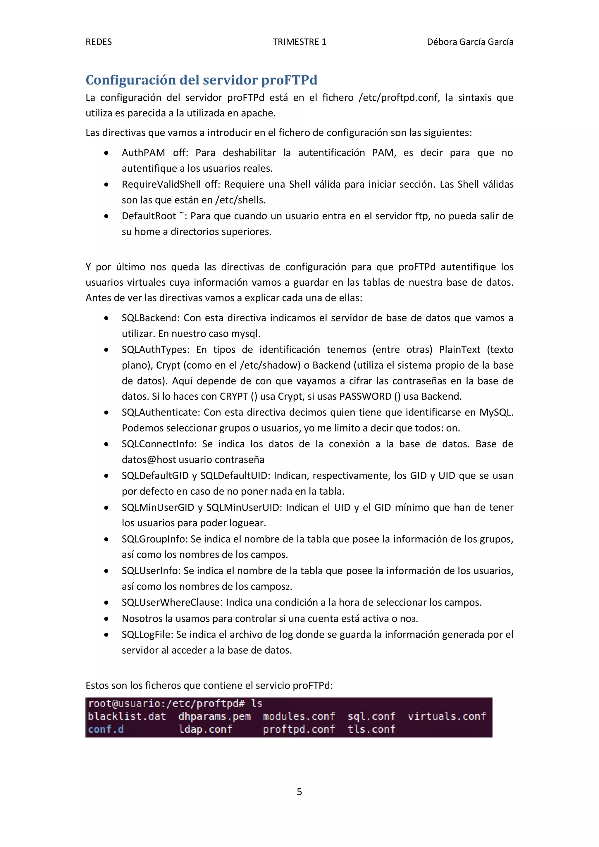 REDES                                     TRIMESTRE 1                        Débora García García


Configuración del servidor proFTPd
La configuración del servidor proFTPd está en el fichero /etc/proftpd.conf, la sintaxis que
utiliza es parecida a la utilizada en apache.
Las directivas que vamos a introducir en el fichero de configuración son las siguientes:
       AuthPAM off: Para deshabilitar la autentificación PAM, es decir para que no
        autentifique a los usuarios reales.
       RequireValidShell off: Requiere una Shell válida para iniciar sección. Las Shell válidas
        son las que están en /etc/shells.
       DefaultRoot ˜: Para que cuando un usuario entra en el servidor ftp, no pueda salir de
        su home a directorios superiores.


Y por último nos queda las directivas de configuración para que proFTPd autentifique los
usuarios virtuales cuya información vamos a guardar en las tablas de nuestra base de datos.
Antes de ver las directivas vamos a explicar cada una de ellas:
       SQLBackend: Con esta directiva indicamos el servidor de base de datos que vamos a
        utilizar. En nuestro caso mysql.
       SQLAuthTypes: En tipos de identificación tenemos (entre otras) PlainText (texto
        plano), Crypt (como en el /etc/shadow) o Backend (utiliza el sistema propio de la base
        de datos). Aquí depende de con que vayamos a cifrar las contraseñas en la base de
        datos. Si lo haces con CRYPT () usa Crypt, si usas PASSWORD () usa Backend.
       SQLAuthenticate: Con esta directiva decimos quien tiene que identificarse en MySQL.
        Podemos seleccionar grupos o usuarios, yo me limito a decir que todos: on.
       SQLConnectInfo: Se indica los datos de la conexión a la base de datos. Base de
        datos@host usuario contraseña
       SQLDefaultGID y SQLDefaultUID: Indican, respectivamente, los GID y UID que se usan
        por defecto en caso de no poner nada en la tabla.
       SQLMinUserGID y SQLMinUserUID: Indican el UID y el GID mínimo que han de tener
        los usuarios para poder loguear.
       SQLGroupInfo: Se indica el nombre de la tabla que posee la información de los grupos,
        así como los nombres de los campos.
       SQLUserInfo: Se indica el nombre de la tabla que posee la información de los usuarios,
        así como los nombres de los campos2.
       SQLUserWhereClause: Indica una condición a la hora de seleccionar los campos.
       Nosotros la usamos para controlar si una cuenta está activa o no3.
       SQLLogFile: Se indica el archivo de log donde se guarda la información generada por el
        servidor al acceder a la base de datos.


Estos son los ficheros que contiene el servicio proFTPd:




                                                5
 