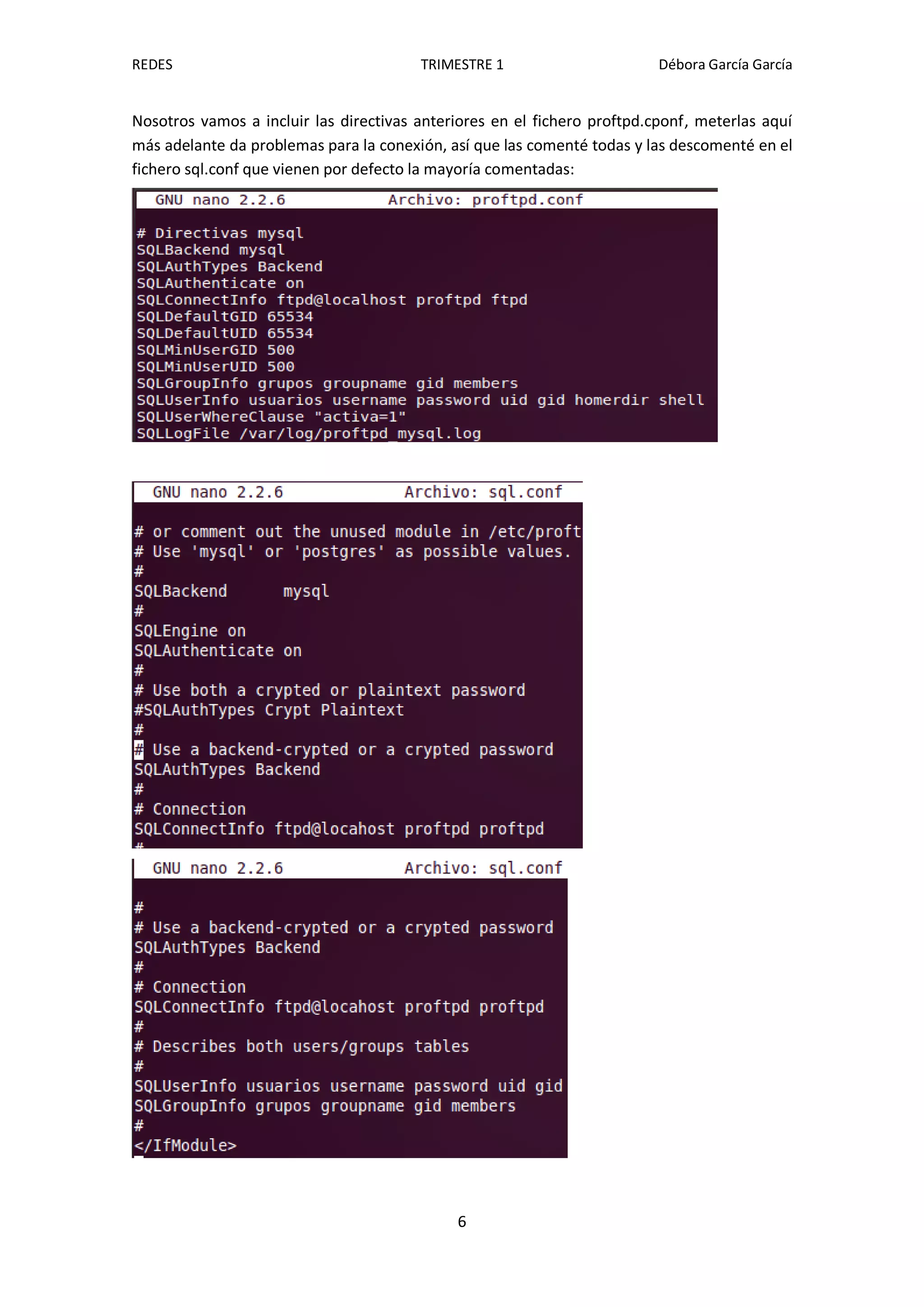 REDES                                   TRIMESTRE 1                       Débora García García


Nosotros vamos a incluir las directivas anteriores en el fichero proftpd.cponf, meterlas aquí
más adelante da problemas para la conexión, así que las comenté todas y las descomenté en el
fichero sql.conf que vienen por defecto la mayoría comentadas:




                                             6
 