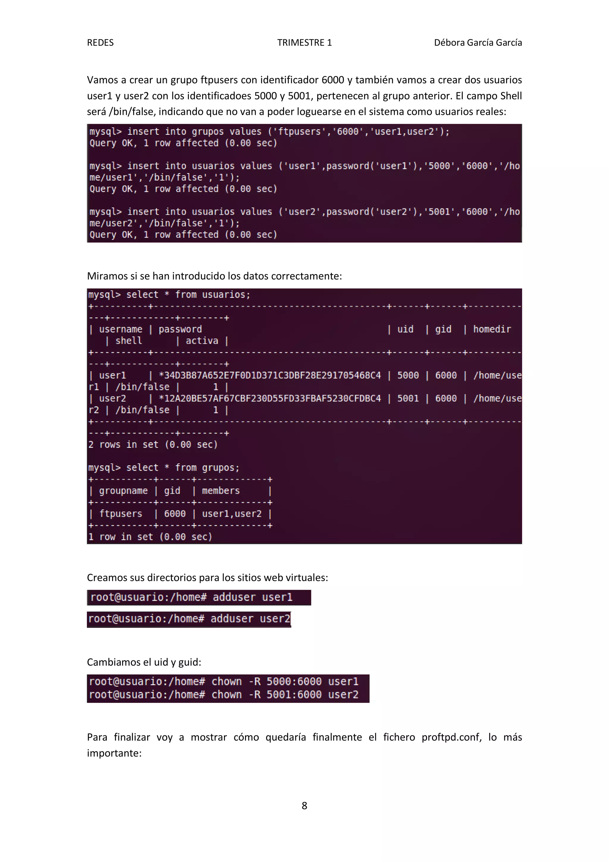 REDES                                     TRIMESTRE 1                     Débora García García


Vamos a crear un grupo ftpusers con identificador 6000 y también vamos a crear dos usuarios
user1 y user2 con los identificadoes 5000 y 5001, pertenecen al grupo anterior. El campo Shell
será /bin/false, indicando que no van a poder loguearse en el sistema como usuarios reales:




Miramos si se han introducido los datos correctamente:




Creamos sus directorios para los sitios web virtuales:




Cambiamos el uid y guid:




Para finalizar voy a mostrar cómo quedaría finalmente el fichero proftpd.conf, lo más
importante:



                                                8
 
