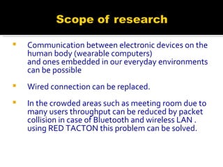 Communication between electronic devices on the human body (wearable computers)  and ones embedded in our everyday environments can be possible Wired connection can be replaced. In the crowded areas such as meeting room due to many users throughput can be reduced by packet collision in case of Bluetooth and wireless LAN . using RED TACTON this problem can be solved. 