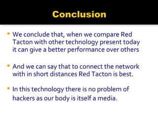 We conclude that, when we compare Red Tacton with other technology present today it can give a better performance over others And we can say that to connect the network with in short distances Red Tacton is best. In this technology there is no problem of hackers as our body is itself a media.   