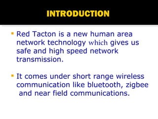 Red Tacton is a new human area network technology  which  gives us safe and high speed network  transmission. It comes under short range wireless communication like bluetooth, zigbee  and near field communications. 