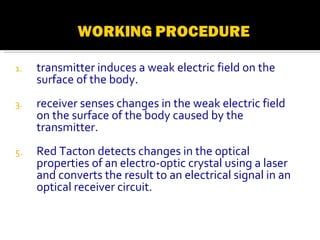 transmitter induces a weak electric field on the surface of the body. receiver senses changes in the weak electric field on the surface of the body caused by the transmitter. Red Tacton detects changes in the optical properties of an electro-optic crystal using a laser and converts the result to an electrical signal in an optical receiver circuit. 