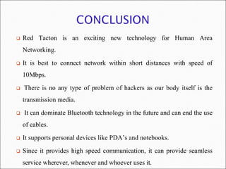    Red Tacton is an exciting new technology for Human Area
    Networking.
   It is best to connect network within short distances with speed of
    10Mbps.
   There is no any type of problem of hackers as our body itself is the
    transmission media.
   It can dominate Bluetooth technology in the future and can end the use
    of cables.
   It supports personal devices like PDA’s and notebooks.
   Since it provides high speed communication, it can provide seamless
    service wherever, whenever and whoever uses it.
 