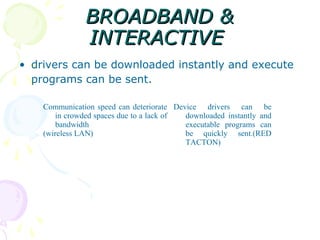 BROADBAND &
               INTERACTIVE
• drivers can be downloaded instantly and execute
  programs can be sent.

    Communication speed can deteriorate Device drivers can be
        in crowded spaces due to a lack of downloaded instantly and
        bandwidth                          executable programs can
    (wireless LAN)                         be quickly sent.(RED
                                           TACTON)
 