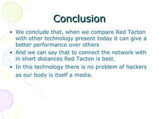 Conclusion
• We conclude that, when we compare Red Tacton
  with other technology present today it can give a
  better performance over others
• And we can say that to connect the network with
  in short distances Red Tacton is best.
• In this technology there is no problem of hackers
  as our body is itself a media.
 