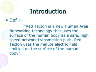 Introduction
• Def :-
           “Red Tacton is a new Human Area
 Networking technology that uses the
 surface of the human body as a safe, high
 speed network transmission path. Red
 Tacton uses the minute electric field
 emitted on the surface of the human
 body”.
 