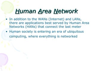 Human Area Network
• In addition to the WANs (Internet) and LANs,
  there are applications best served by Human Area
  Networks (HANs) that connect the last meter
• Human society is entering an era of ubiquitous
  computing, where everything is networked
 