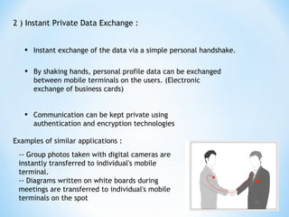 2 ) Instant Private Data Exchange :
• Instant exchange of the data via a simple personal handshake.
• By shaking hands, personal profile data can be exchanged
between mobile terminals on the users. (Electronic
exchange of business cards)
• Communication can be kept private using
authentication and encryption technologies
Examples of similar applications :
-- Group photos taken with digital cameras are
instantly transferred to individual's mobile
terminal.
-- Diagrams written on white boards during
meetings are transferred to individual's mobile
terminals on the spot
 
