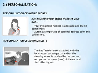 3 ) PERSONALISATION:
PERSONALISATION OF MOBILE PHONES:
Just touching your phone makes it your
own..
-- Your own phone number is allocated and billing
commences.
-- Automatic importing of personal address book and
call history.
PERSONALISATION OF AUTOMOBILES :
The RedTacton sensor attached with the
lock system exchanges data when the
steering wheel is touched by the user and
recognizes the owner(user) of the car and
starts the engine.
 