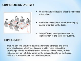 CONFERENCING SYSTEM :
• An electrically conductive sheet is embedded
in the table.
• A network connection is initiated simply by
placing a lap-top on the table.
• Using different sheet patterns enables
segmentation of the table into subnets.
CONCLUSION :
Thus we can find that RedTacton is a far more advanced and a very
secure technology which may become a widely used networking
technology. Due to its transfer ratio, intensity and the speed, it does
not cause any sort of disturbance on the skin and is safe for the human
health. It is also available in a reliable expense.
 