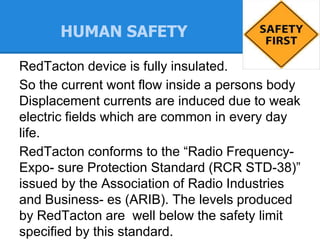 HUMAN SAFETY
RedTacton device is fully insulated.
So the current wont flow inside a persons body
Displacement currents are induced due to weak
electric fields which are common in every day
life.
RedTacton conforms to the “Radio Frequency-
Expo- sure Protection Standard (RCR STD-38)”
issued by the Association of Radio Industries
and Business- es (ARIB). The levels produced
by RedTacton are well below the safety limit
specified by this standard.
 