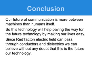 Our future of communication is more between
machines than humans itself.
So this technology will help paving the way for
the future technology by making our lives easy.
Since RedTacton electric field can pass
through conductors and dielectrics we can
believe without any doubt that this is the future
our technology.
Conclusion
 