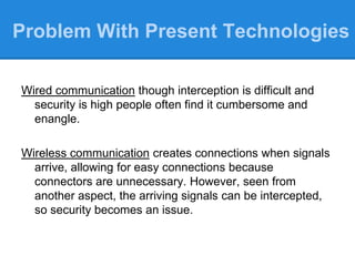 Wired communication though interception is difficult and
security is high people often find it cumbersome and
enangle.
Wireless communication creates connections when signals
arrive, allowing for easy connections because
connectors are unnecessary. However, seen from
another aspect, the arriving signals can be intercepted,
so security becomes an issue.
Problem With Present Technologies
 