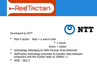 Developed by NTT
• Red-T-acton: Red = a warm color
T = touch
Acton = action
• technology belonging to HAN (Human Area Network)
• RedTacton technology promises to transfer data between
computers and the human body at 10Mbit / s
• IEEE – 802.3
 