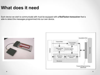 What does it need 
Each device we wish to communicate with must be equipped with a RedTacton transceiver that is 
able to detect the messages programmed into our own device. 
 