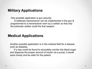 Military Applications 
One possible application is gun security. 
A redtacton transreceiver can be implemented in the gun & 
programmed to a transreceiver worn by a soldier so that only 
the particular soldier could fire that weapon. 
Medical Applications 
Another possible application is in the medical field for a disease 
such as diabetes. 
If a way could be found to accurately monitor the blood sugar 
and dispense the proper amount of insulin via a pump, it would 
save money and be safer for the patient. 
 