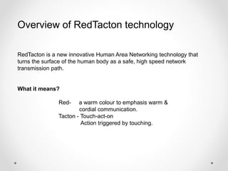 Overview of RedTacton technology 
RedTacton is a new innovative Human Area Networking technology that 
turns the surface of the human body as a safe, high speed network 
transmission path. 
What it means? 
Red- a warm colour to emphasis warm & 
cordial communication. 
Tacton - Touch-act-on 
Action triggered by touching. 
 