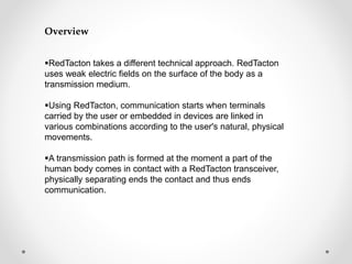 Overview 
RedTacton takes a different technical approach. RedTacton 
uses weak electric fields on the surface of the body as a 
transmission medium. 
Using RedTacton, communication starts when terminals 
carried by the user or embedded in devices are linked in 
various combinations according to the user's natural, physical 
movements. 
A transmission path is formed at the moment a part of the 
human body comes in contact with a RedTacton transceiver, 
physically separating ends the contact and thus ends 
communication. 
 