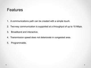 Features 
1. A communications path can be created with a simple touch. 
2. Two-way communication is supported at a throughput of up to 10 Mbps. 
3. Broadband and interactive. 
4. Transmission speed does not deteriorate in congested area. 
5. Programmable. 
 