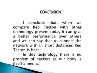 CONClUSION 
I conclude that, when we 
compare Red Tacton with other 
technology present today it can give 
a better performance over others 
and we can say that to connect the 
network with in short distances Red 
Tacton is best. 
In this technology there is no 
problem of hackers as our body is 
itself a media. 
 
