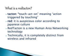  tacton: “touch-act-on” meaning “action 
triggered by touching” 
 red: it is auspicious color according to 
japanese culture 
 RedTacton is a new Human Area Networking 
technology 
 Technically, it is completely distinct from 
wireless and infrared 
 