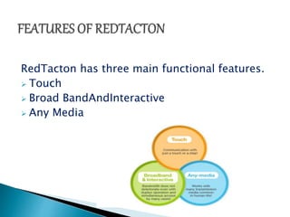 RedTacton has three main functional features. 
 Touch 
 Broad BandAndInteractive 
 Any Media 
 