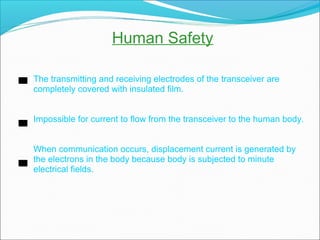 Human Safety
The transmitting and receiving electrodes of the transceiver are
completely covered with insulated film.
Impossible for current to flow from the transceiver to the human body.
When communication occurs, displacement current is generated by
the electrons in the body because body is subjected to minute
electrical fields.
 
