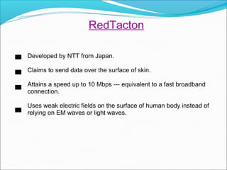 Developed by NTT from Japan.
Claims to send data over the surface of skin.
Attains a speed up to 10 Mbps --- equivalent to a fast broadband
connection.
Uses weak electric fields on the surface of human body instead of
relying on EM waves or light waves.
RedTacton
 
