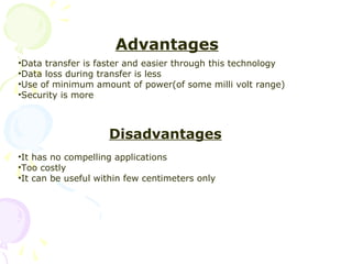 Advantages
•Data transfer is faster and easier through this technology
•Data loss during transfer is less
•Use of minimum amount of power(of some milli volt range)
•Security is more



                    Disadvantages
•It has no compelling applications
•Too costly
•It can be useful within few centimeters only
 