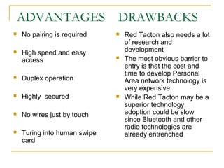 ADVANTAGES

DRAWBACKS



No pairing is required





High speed and easy
access





Duplex operation



Highly secured



No wires just by touch



Turing into human swipe
card



Red Tacton also needs a lot
of research and
development
The most obvious barrier to
entry is that the cost and
time to develop Personal
Area network technology is
very expensive
While Red Tacton may be a
superior technology,
adoption could be slow
since Bluetooth and other
radio technologies are
already entrenched

 