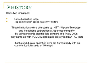 HISTORY
It has two limitations:



Limited operating range
Top commutation speed was only 40 bits/s

These limitations were overcome by NTT –Nippon Telegraph
and Telephone corporation a Japanese company
by using photonic electric field sensors and finally 2005
they came up with PCMCIA card sized prototype RED TACTON
It achieved duplex operation over the human body with an
communication speed of 10 mbps

 
