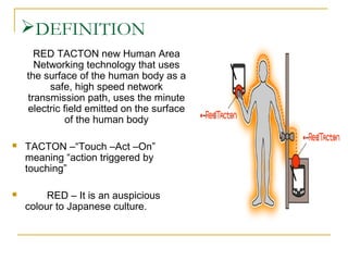 DEFINITION
RED TACTON new Human Area
Networking technology that uses
the surface of the human body as a
safe, high speed network
transmission path, uses the minute
electric field emitted on the surface
of the human body


TACTON –“Touch –Act –On”
meaning “action triggered by
touching”



RED – It is an auspicious
colour to Japanese culture.

 