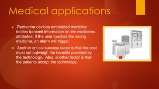 Medical applications
 Redtacton devices embedded medicine
bottles transmit information on the medicines
attributes. If the user touches the wrong
medicine, an alarm will trigger.
 Another critical success factor is that the cost
must not outweigh the benefits provided by
the technology. Also, another factor is that
the patients accept the technology.
 