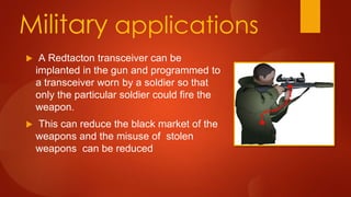 Military applications
 A Redtacton transceiver can be
implanted in the gun and programmed to
a transceiver worn by a soldier so that
only the particular soldier could fire the
weapon.
 This can reduce the black market of the
weapons and the misuse of stolen
weapons can be reduced
 