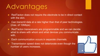 Advantages
 RedTacton does not require the electrode to be in direct contact
with the skin.
 Can transmit data at a rate higher than that of peer technologies.
(max. of 10Mbps)
 RedTacton transceivers are programmable and we can decide
what to share with whom and what devices you communicate
with.
 Each communication occurs in separate channels.
 Transmission speed does not deteriorate even though the
number of users increases.
 