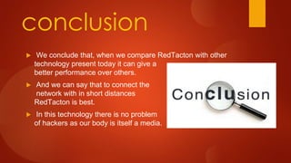 conclusion
 We conclude that, when we compare RedTacton with other
technology present today it can give a
better performance over others.
 And we can say that to connect the
network with in short distances
RedTacton is best.
 In this technology there is no problem
of hackers as our body is itself a media.
 