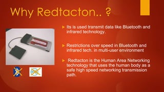 Why Redtacton.. ?
 Its is used transmit data like Bluetooth and
infrared technology.
 Restrictions over speed in Bluetooth and
infrared tech. in multi-user environment
 Redtacton is the Human Area Networking
technology that uses the human body as a
safe high speed networking transmission
path.
 