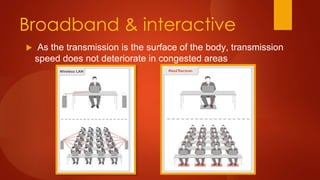 Broadband & interactive
 As the transmission is the surface of the body, transmission
speed does not deteriorate in congested areas
 
