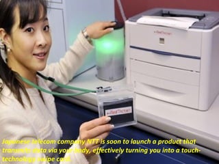Japanese telecom company NTT is soon to launch a product that
transmits data via your body, effectively turning you into a touchtechnology swipe card.

 