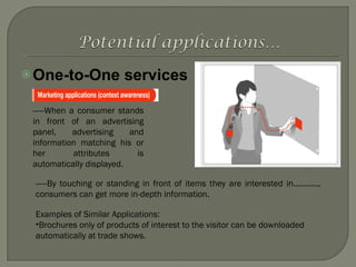One-to-One services -----When a consumer stands in front of an advertising panel, advertising and information matching his or her attributes is automatically displayed. -----By touching or standing in front of items they are interested in..........., consumers can get more in-depth information. Examples of Similar Applications: Brochures only of products of interest to the visitor can be downloaded automatically at trade shows. 