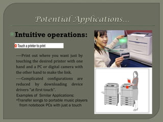 Intuitive operations: Examples of  Similar Applications: Transfer songs to portable music players  from notebook PCs with just a touch ----Print out where you want just by touching the desired printer with one hand and a PC or digital camera with the other hand to make the link. ----Complicated configurations are reduced by downloading device drivers "at first touch". 