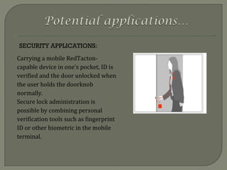 SECURITY APPLICATIONS: Carrying a mobile RedTacton-capable device in one's pocket, ID is verified and the door unlocked when the user holds the doorknob normally. Secure lock administration is possible by combining personal verification tools such as fingerprint ID or other biometric in the mobile terminal. 