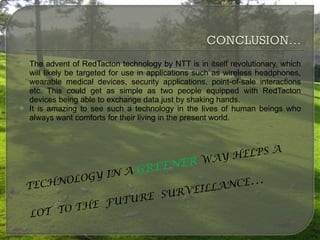 The advent of RedTacton technology by NTT is in itself revolutionary, which will likely be targeted for use in applications such as wireless headphones, wearable medical devices, security applications, point-of-sale interactions etc. This could get as simple as two people equipped with RedTacton devices being able to exchange data just by shaking hands. It is amazing to see such a technology in the lives of human beings who always want comforts for their living in the present world. TECHNOLOGY IN A  GREENER  WAY HELPS A  LOT  TO THE  FUTURE  SURVEILLANCE … 