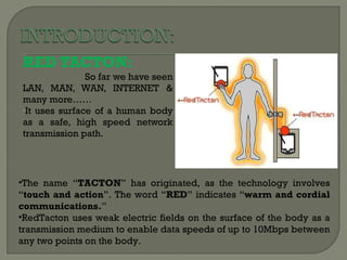 RED TACTON: So far  we have seen LAN, MAN, WAN, INTERNET & many more…… It uses surface of a human body as a safe, high speed network transmission path. The name “ TACTON ” has originated, as the technology involves “ touch and action ”. The word “ RED ” indicates “ warm and cordial communications. ” RedTacton uses weak electric fields on the surface of the body as a transmission medium to enable data speeds of up to 10Mbps between any two points on the body. 