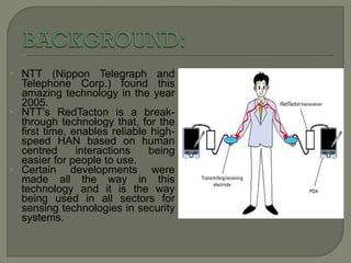 NTT (Nippon Telegraph and Telephone Corp.) found this amazing technology in the year 2005. NTT’s RedTacton is a break-through technology that, for the first time, enables reliable high-speed HAN based on human centred interactions being easier for people to use. Certain developments were made all the way in this technology and it is the way being used in all sectors for sensing technologies in security systems. 